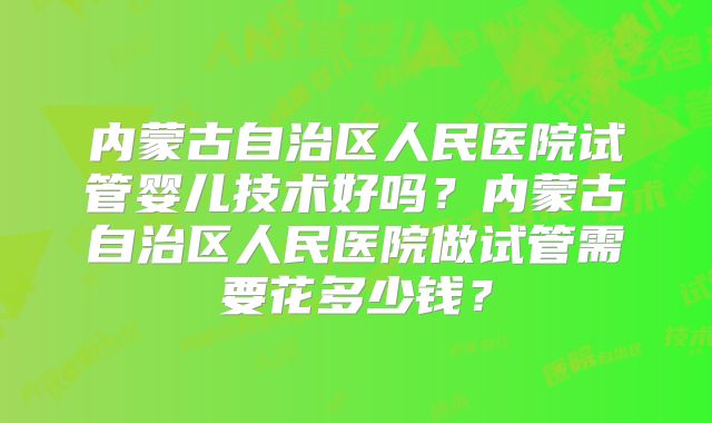 内蒙古自治区人民医院试管婴儿技术好吗?内蒙古自治区人民医院做试管需要花多少钱?
