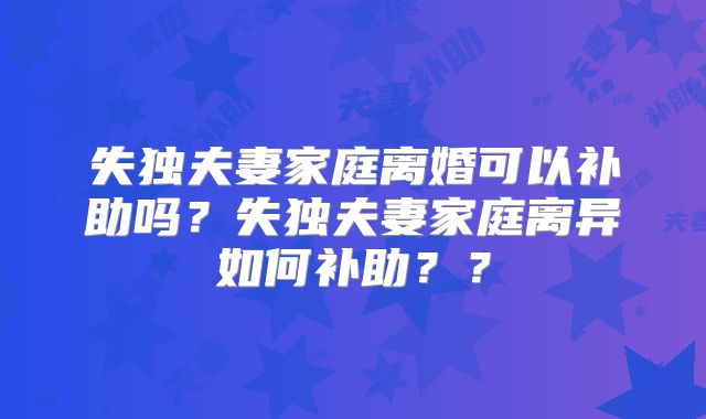 失独夫妻家庭离婚可以补助吗?失独夫妻家庭离异如何补助??