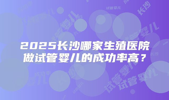 2025长沙哪家生殖医院做试管婴儿的成功率高？