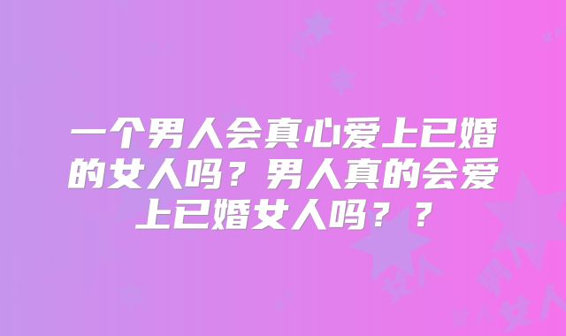 一个男人会真心爱上已婚的女人吗?男人真的会爱上已婚女人吗??