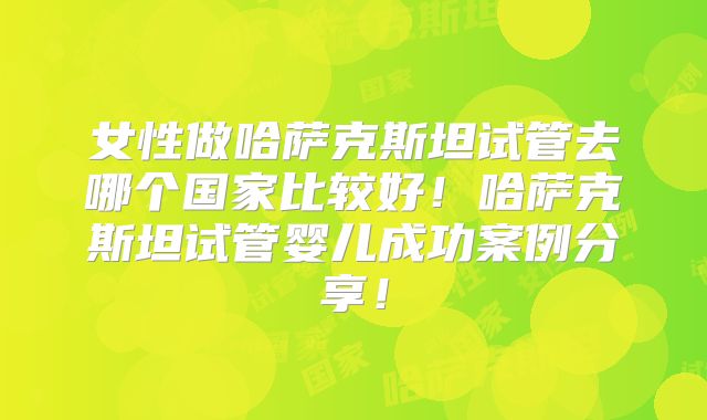 女性做哈萨克斯坦试管去哪个国家比较好!哈萨克斯坦试管婴儿成功案例分享!