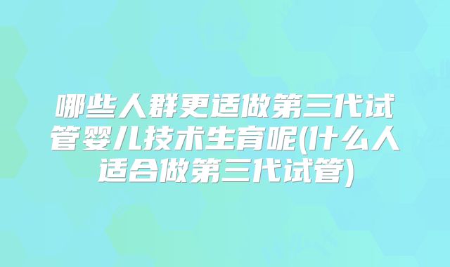 哪些人群更适做第三代试管婴儿技术生育呢(什么人适合做第三代试管)