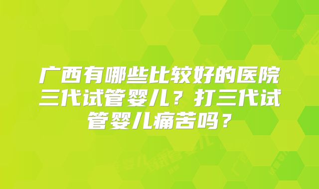 广西有哪些比较好的医院三代试管婴儿?打三代试管婴儿痛苦吗?