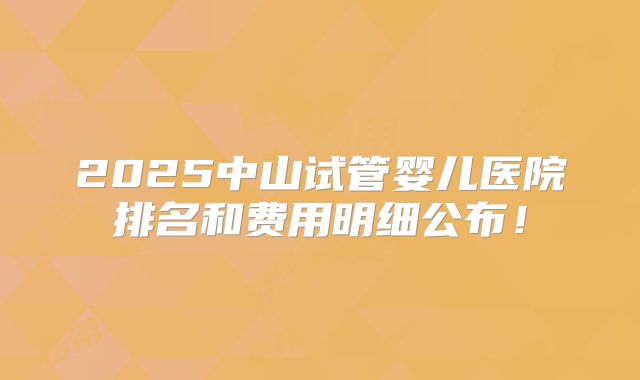 2025中山试管婴儿医院排名和费用明细公布!