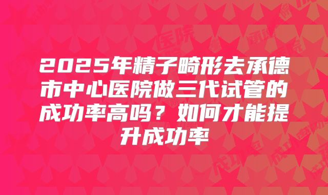 2025年精子畸形去承德市中心医院做三代试管的成功率高吗?如何才能提升成功率