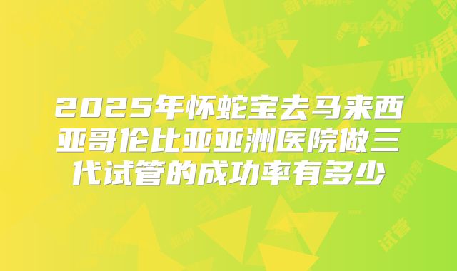 2025年怀蛇宝去马来西亚哥伦比亚亚洲医院做三代试管的成功率有多少