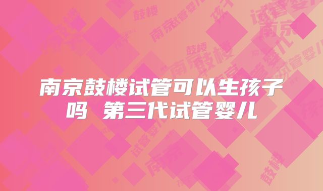 南京鼓楼试管可以生孩子吗 第三代试管婴儿