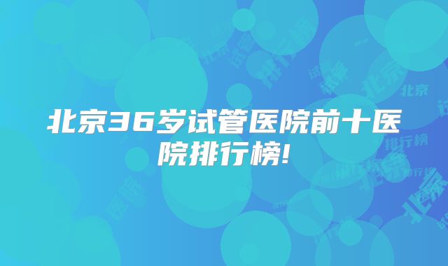 北京36岁试管医院前十医院排行榜!