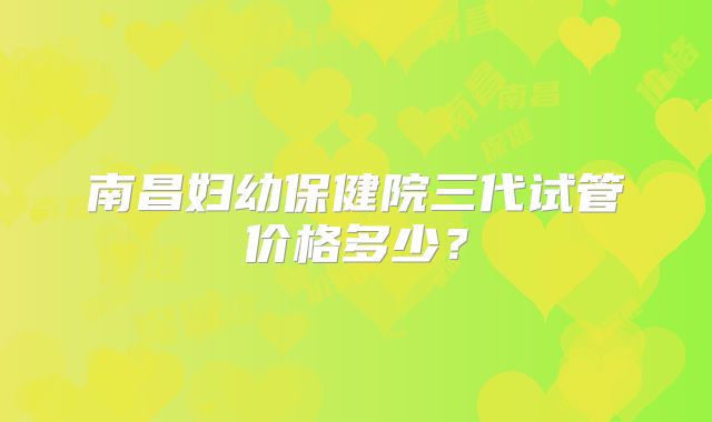 南昌妇幼保健院三代试管价格多少？