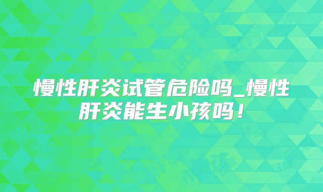 慢性肝炎试管危险吗_慢性肝炎能生小孩吗！