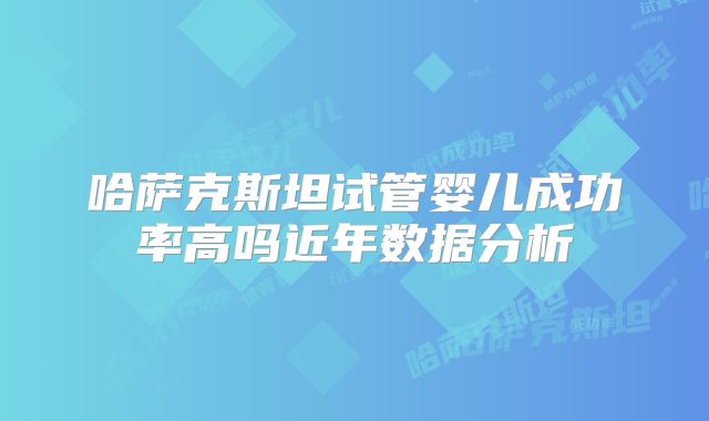 哈萨克斯坦试管婴儿成功率高吗近年数据分析