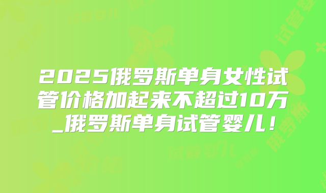 2025俄罗斯单身女性试管价格加起来不超过10万_俄罗斯单身试管婴儿！