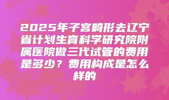 2025年子宫畸形去辽宁省计划生育科学研究院附属医院做三代试管的费用是多少？费用构成是怎么样的
