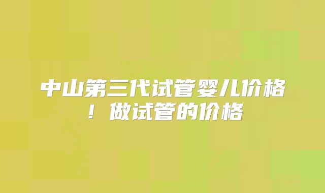 中山第三代试管婴儿价格!做试管的价格