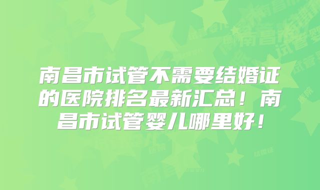 南昌市试管不需要结婚证的医院排名最新汇总!南昌市试管婴儿哪里好!