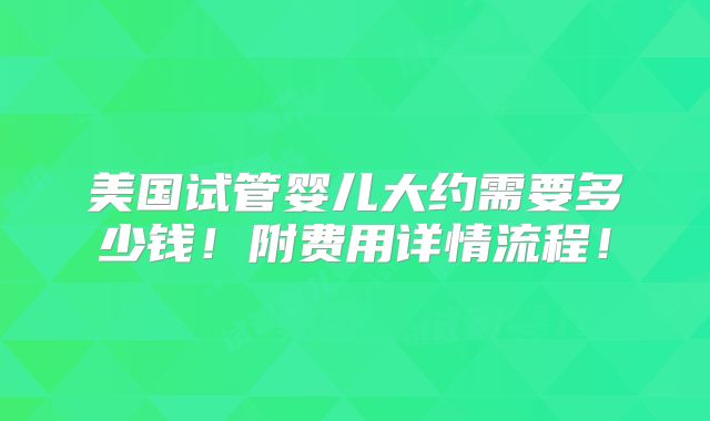 美国试管婴儿大约需要多少钱！附费用详情流程！