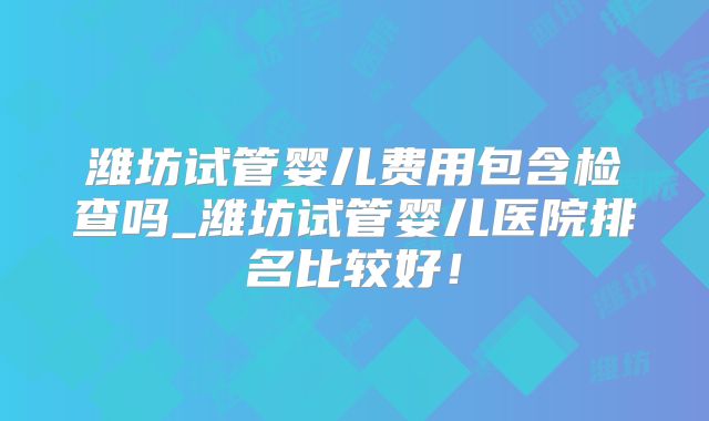 潍坊试管婴儿费用包含检查吗_潍坊试管婴儿医院排名比较好！