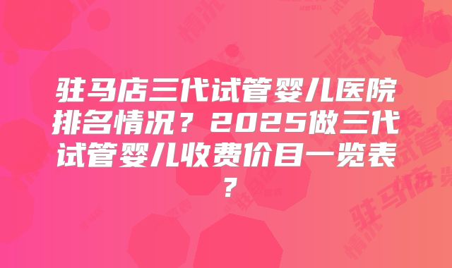 驻马店三代试管婴儿医院排名情况？2025做三代试管婴儿收费价目一览表？