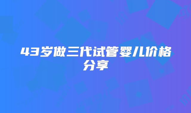 43岁做三代试管婴儿价格分享