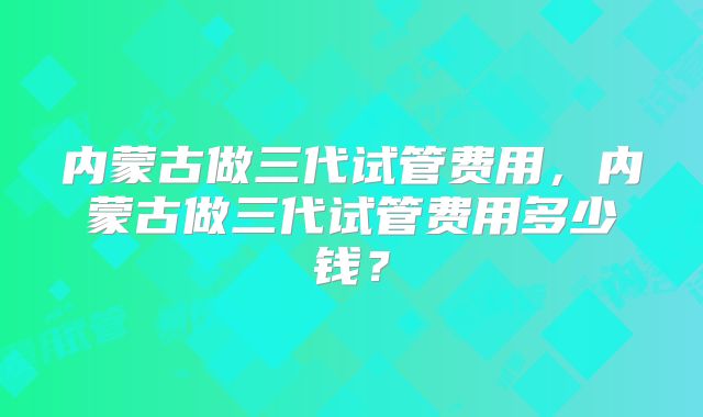 内蒙古做三代试管费用,内蒙古做三代试管费用多少钱?