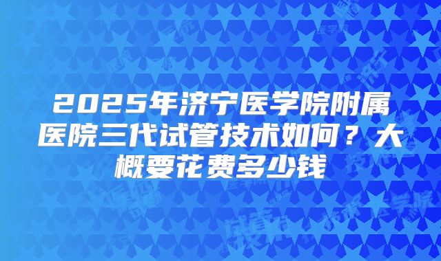 2025年济宁医学院附属医院三代试管技术如何?大概要花费多少钱