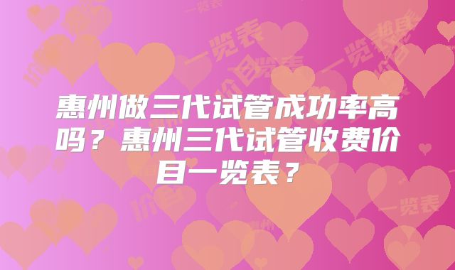 惠州做三代试管成功率高吗？惠州三代试管收费价目一览表？