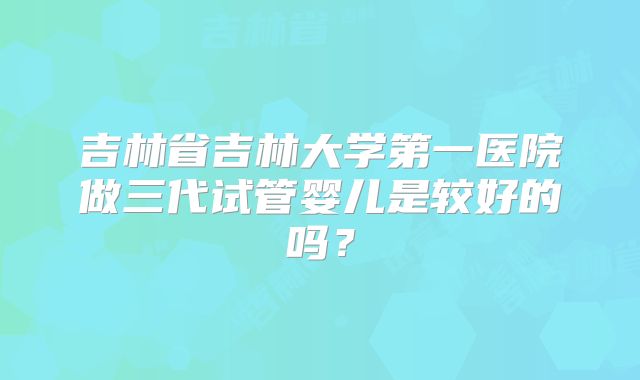 吉林省吉林大学第一医院做三代试管婴儿是较好的吗？
