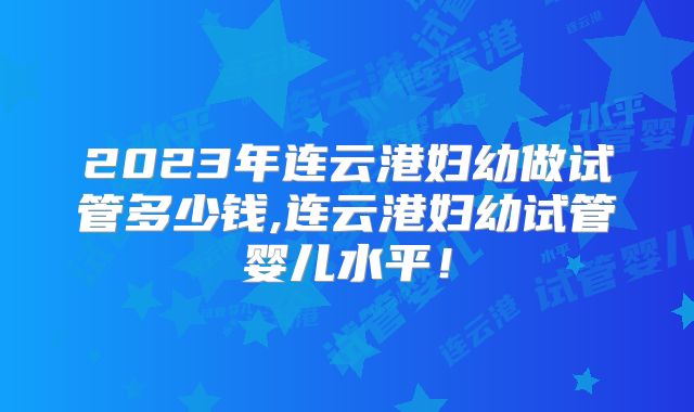 2023年连云港妇幼做试管多少钱,连云港妇幼试管婴儿水平！