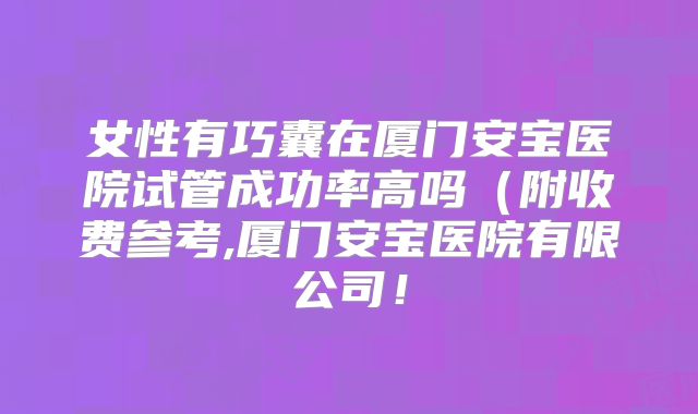 女性有巧囊在厦门安宝医院试管成功率高吗（附收费参考,厦门安宝医院有限公司！