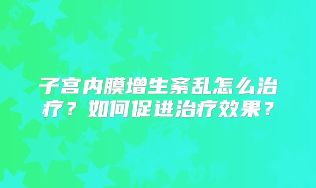 子宫内膜增生紊乱怎么治疗?如何促进治疗效果?
