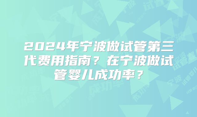2024年宁波做试管第三代费用指南？在宁波做试管婴儿成功率？