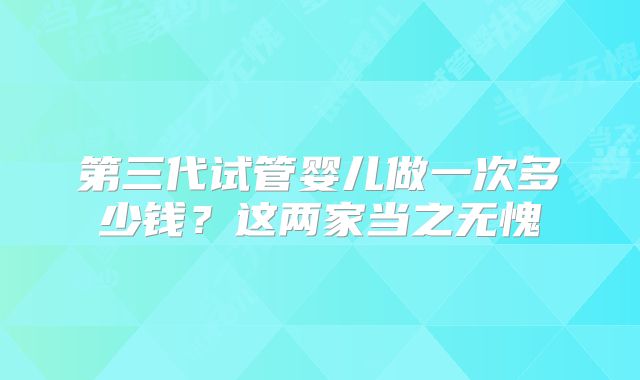 第三代试管婴儿做一次多少钱?这两家当之无愧
