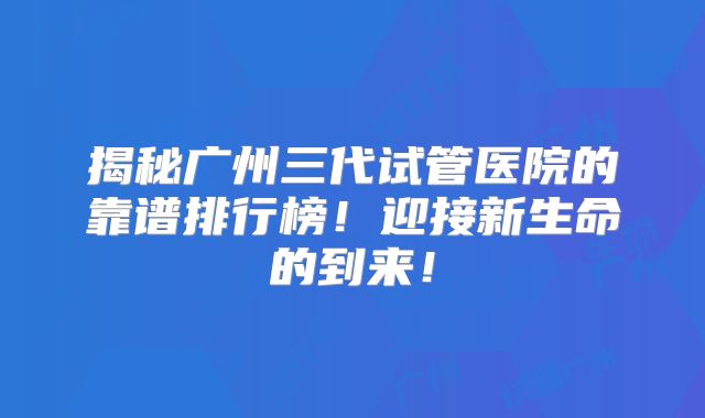 揭秘广州三代试管医院的靠谱排行榜！迎接新生命的到来！