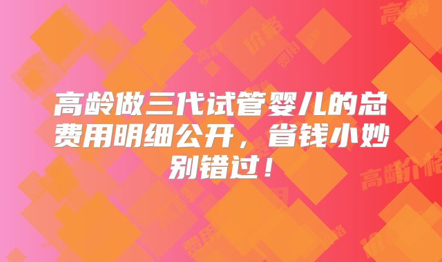 高龄做三代试管婴儿的总费用明细公开,省钱小妙别错过!
