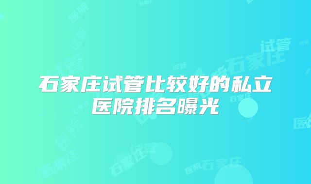 石家庄试管比较好的私立医院排名曝光