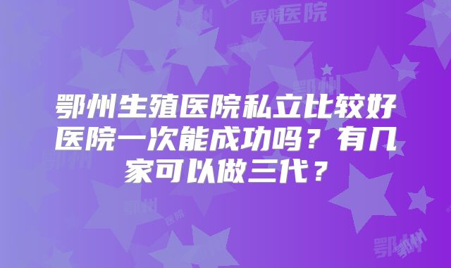 鄂州生殖医院私立比较好医院一次能成功吗？有几家可以做三代？