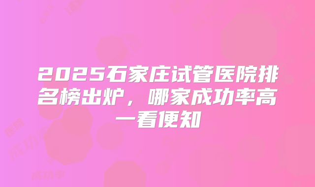 2025石家庄试管医院排名榜出炉,哪家成功率高一看便知