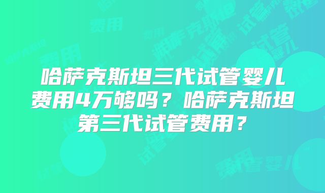 哈萨克斯坦三代试管婴儿费用4万够吗？哈萨克斯坦第三代试管费用？
