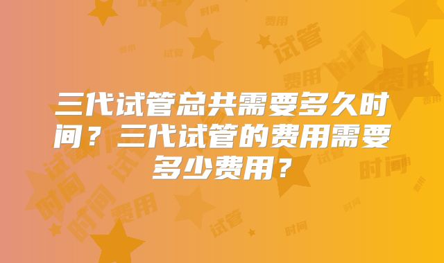 三代试管总共需要多久时间？三代试管的费用需要多少费用？