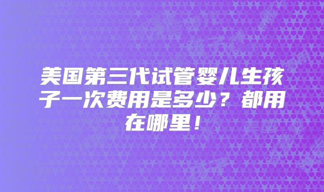 美国第三代试管婴儿生孩子一次费用是多少？都用在哪里！