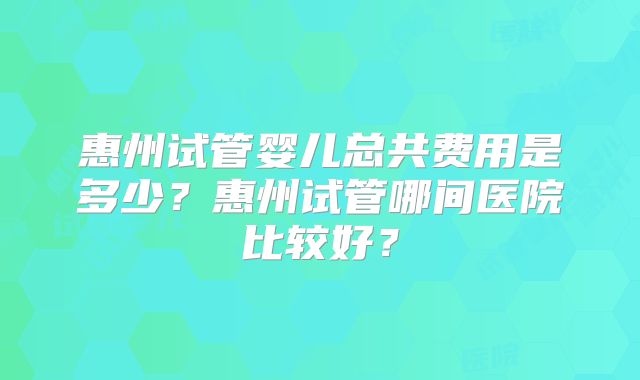 惠州试管婴儿总共费用是多少？惠州试管哪间医院比较好？