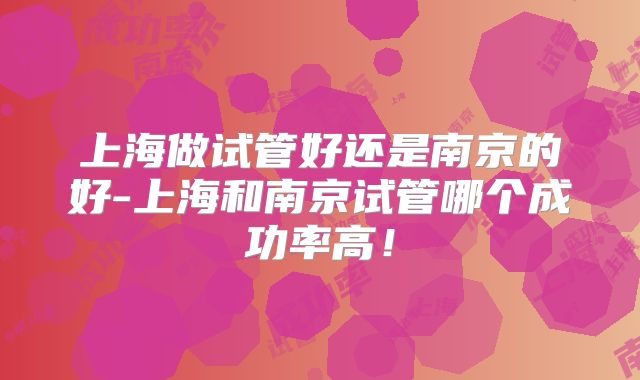 上海做试管好还是南京的好-上海和南京试管哪个成功率高！
