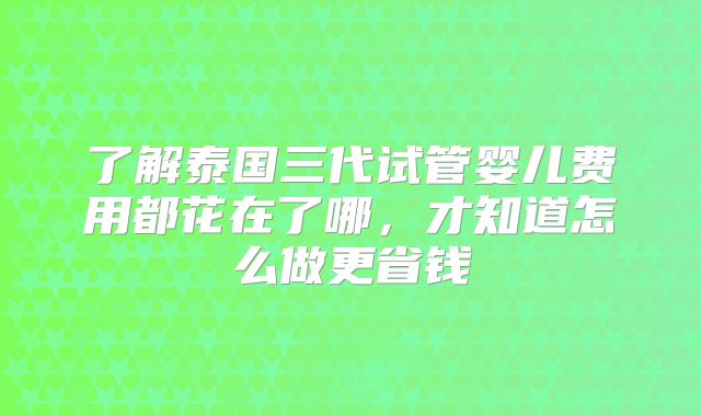 了解泰国三代试管婴儿费用都花在了哪，才知道怎么做更省钱