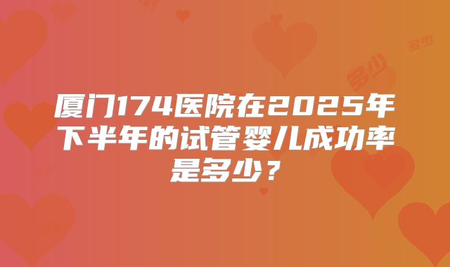 厦门174医院在2025年下半年的试管婴儿成功率是多少?