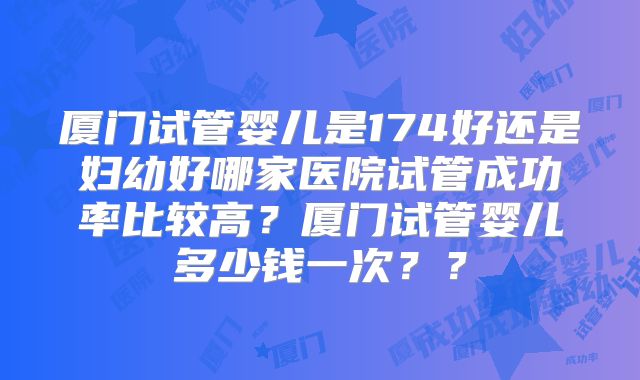 厦门试管婴儿是174好还是妇幼好哪家医院试管成功率比较高?厦门试管婴儿多少钱一次??