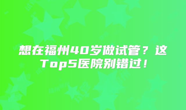 想在福州40岁做试管？这Top5医院别错过！
