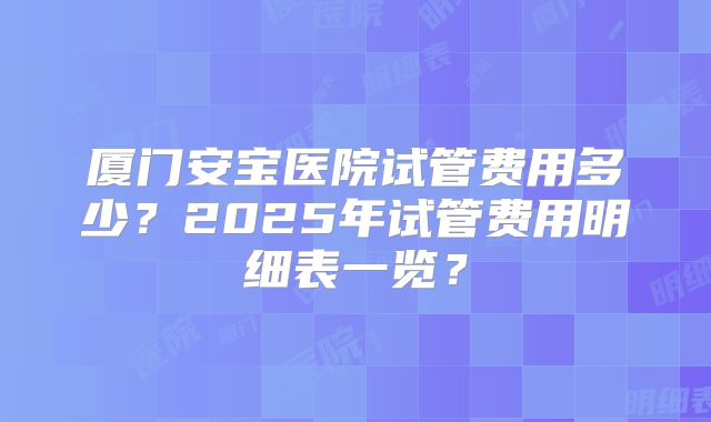 厦门安宝医院试管费用多少?2025年试管费用明细表一览?