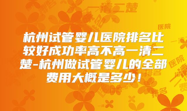 杭州试管婴儿医院排名比较好成功率高不高一清二楚-杭州做试管婴儿的全部费用大概是多少！