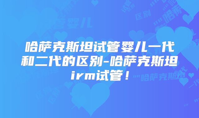 哈萨克斯坦试管婴儿一代和二代的区别-哈萨克斯坦irm试管！