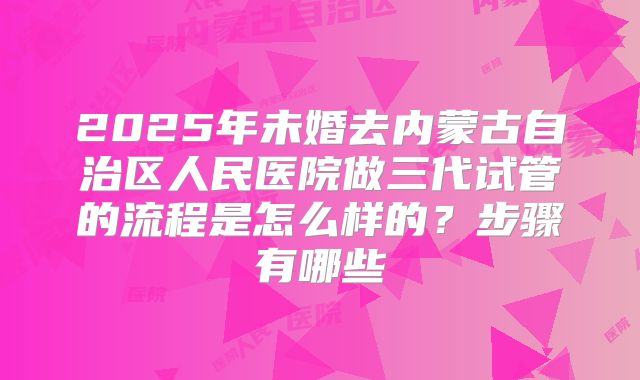 2025年未婚去内蒙古自治区人民医院做三代试管的流程是怎么样的?步骤有哪些